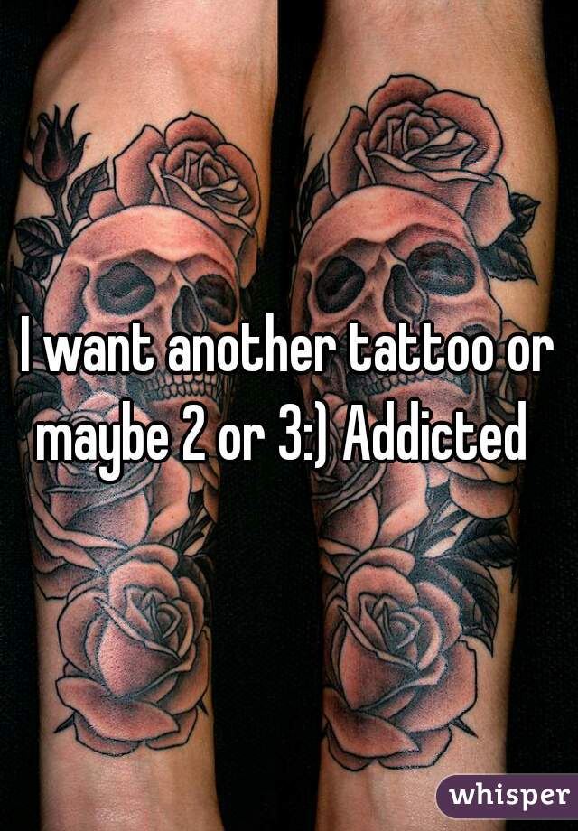 I want another tattoo or maybe 2 or 3:) Addicted  