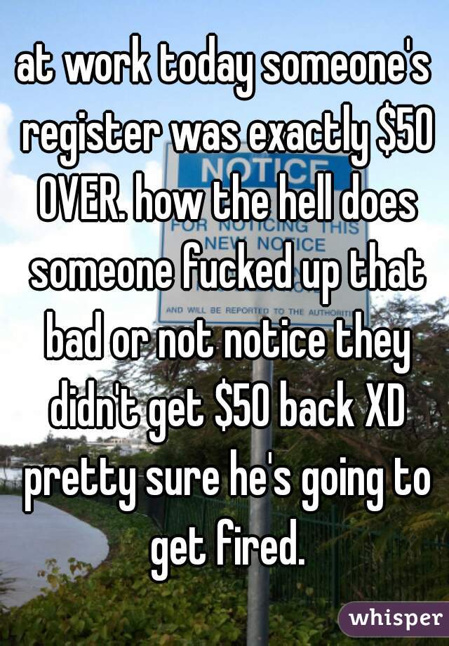 at work today someone's register was exactly $50 OVER. how the hell does someone fucked up that bad or not notice they didn't get $50 back XD pretty sure he's going to get fired.