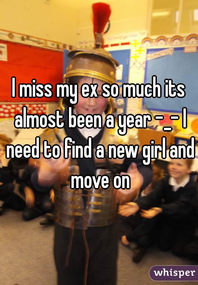 I miss my ex so much its almost been a year -_- I need to find a new girl and move on