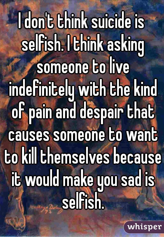 I don't think suicide is selfish. I think asking someone to live indefinitely with the kind of pain and despair that causes someone to want to kill themselves because it would make you sad is selfish.