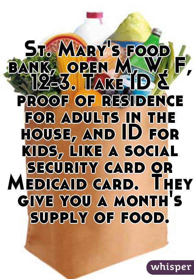St. Mary's food bank,  open M, W, F, 12-3. Take ID & proof of residence for adults in the house, and ID for kids, like a social security card or Medicaid card.  They give you a month's supply of food.