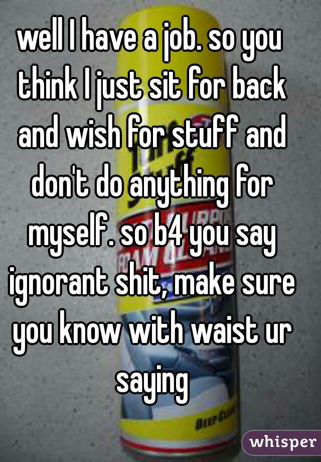 well I have a job. so you think I just sit for back and wish for stuff and don't do anything for myself. so b4 you say ignorant shit, make sure you know with waist ur saying
