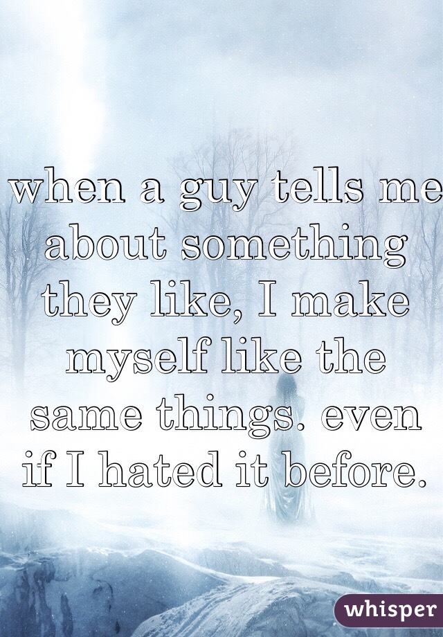 when a guy tells me about something they like, I make myself like the same things. even if I hated it before. 