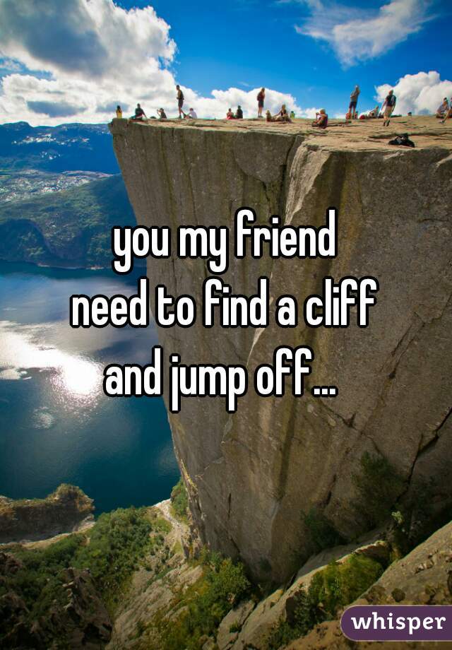 you my friend
need to find a cliff
 and jump off...  