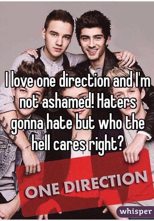 I love one direction and I'm not ashamed! Haters gonna hate but who the hell cares right?