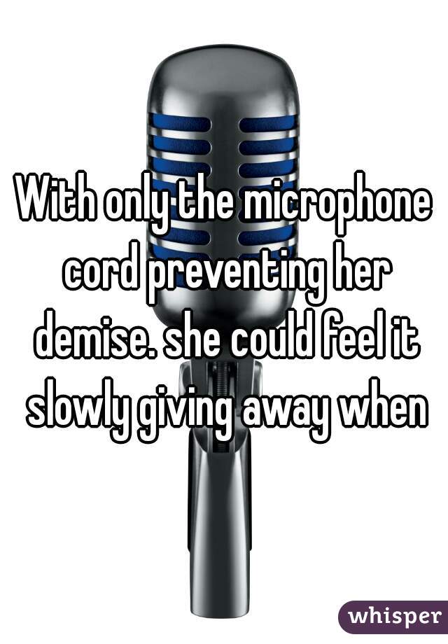 With only the microphone cord preventing her demise. she could feel it slowly giving away when