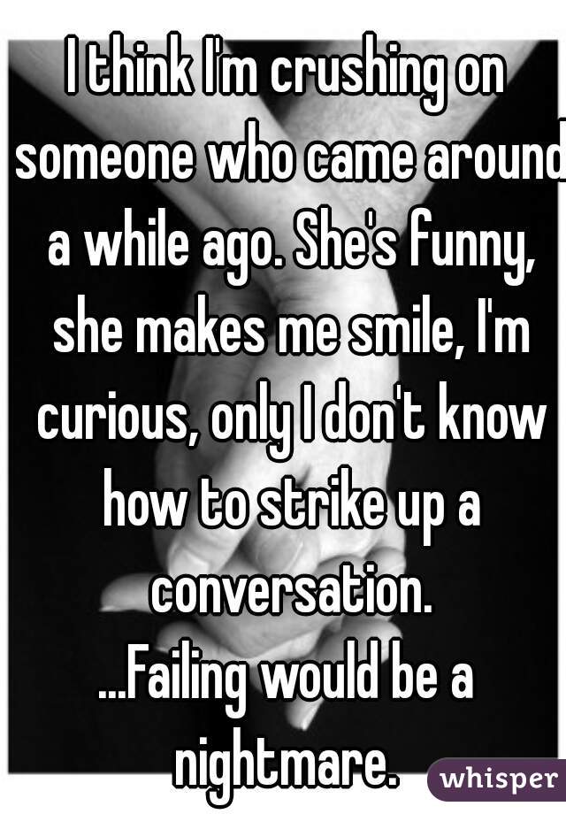 I think I'm crushing on someone who came around a while ago. She's funny, she makes me smile, I'm curious, only I don't know how to strike up a conversation.

...Failing would be a nightmare. 