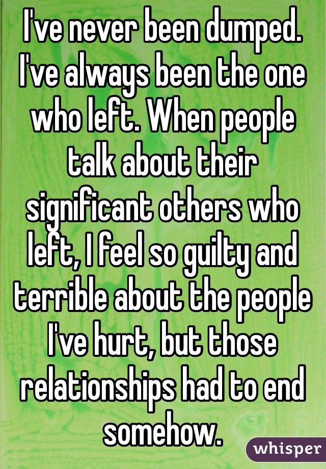 I've never been dumped. I've always been the one who left. When people talk about their significant others who left, I feel so guilty and terrible about the people I've hurt, but those relationships had to end somehow. 