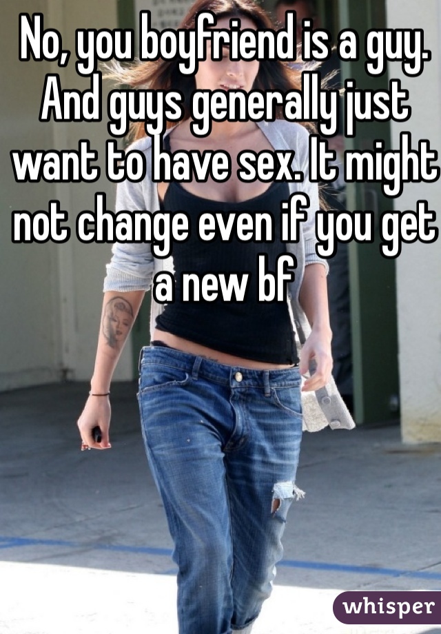 No, you boyfriend is a guy. And guys generally just want to have sex. It might not change even if you get a new bf