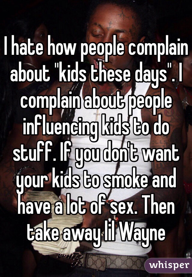 I hate how people complain about "kids these days". I complain about people influencing kids to do stuff. If you don't want your kids to smoke and have a lot of sex. Then take away lil Wayne 