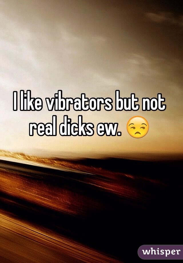 I like vibrators but not real dicks ew. 😒