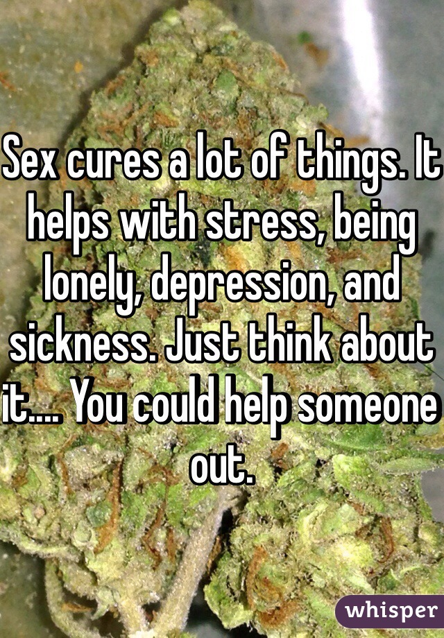 Sex cures a lot of things. It helps with stress, being lonely, depression, and sickness. Just think about it.... You could help someone out. 