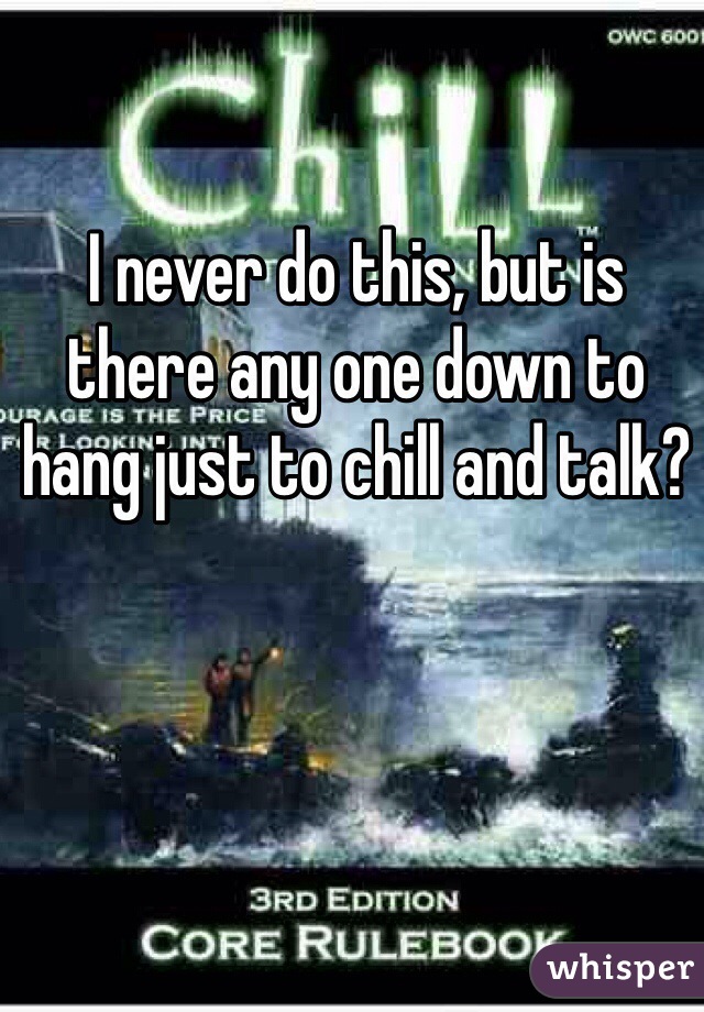 I never do this, but is there any one down to hang just to chill and talk?