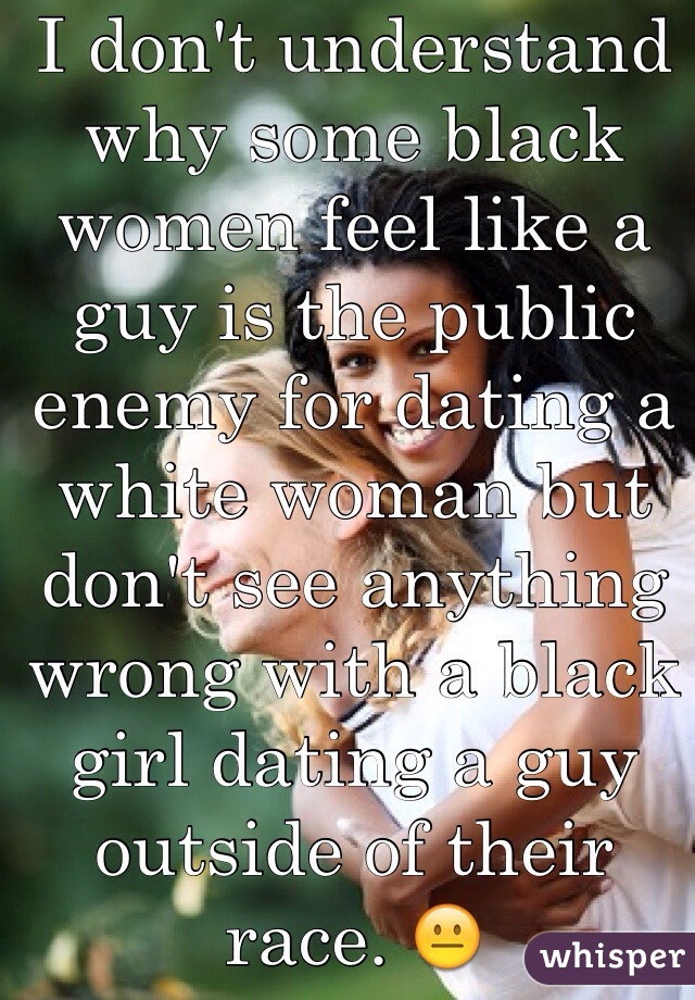 I don't understand why some black women feel like a guy is the public enemy for dating a white woman but don't see anything wrong with a black girl dating a guy outside of their race. 😐