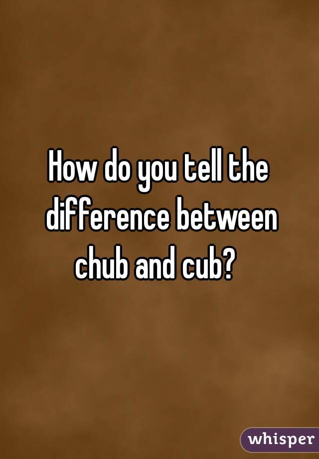 How do you tell the difference between
chub and cub? 