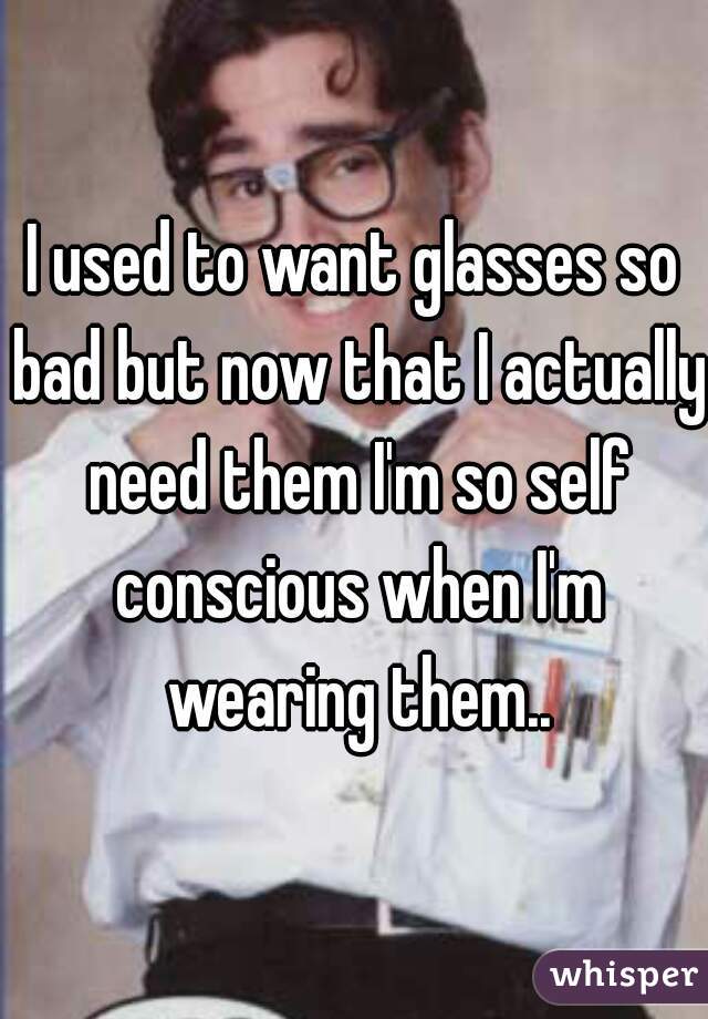 I used to want glasses so bad but now that I actually need them I'm so self conscious when I'm wearing them..