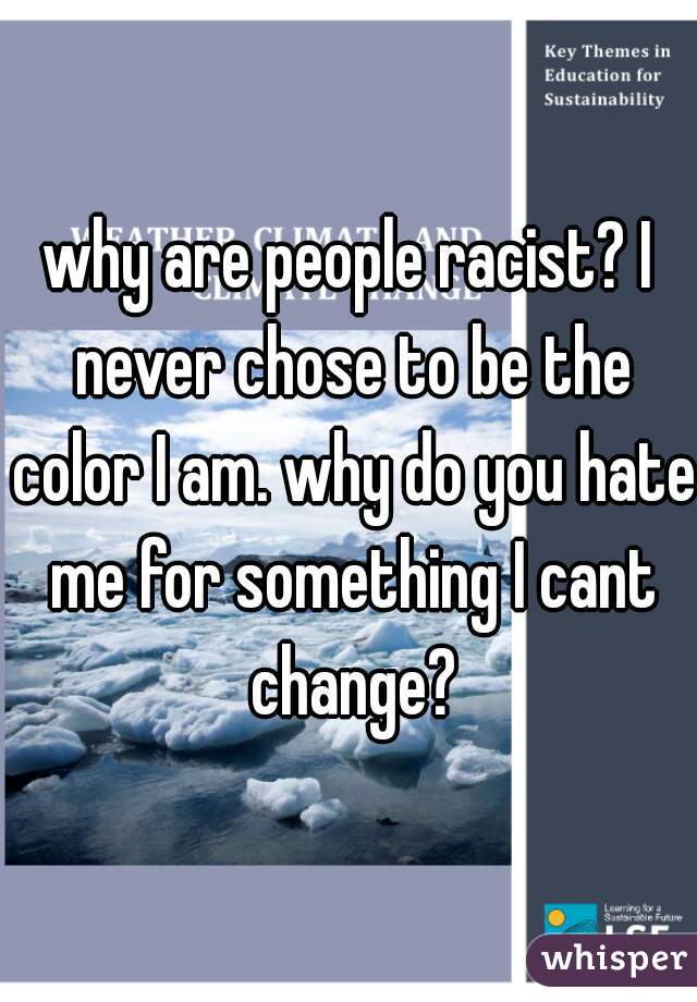 why are people racist? I never chose to be the color I am. why do you hate me for something I cant change?