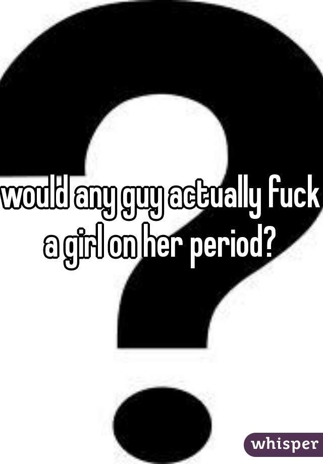 would any guy actually fuck a girl on her period? 
