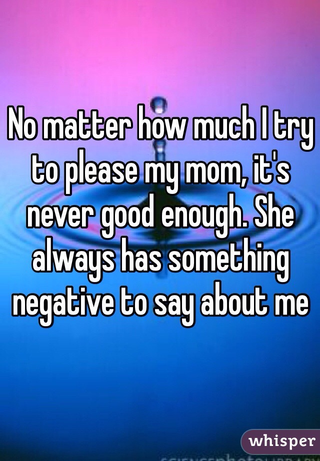 No matter how much I try to please my mom, it's never good enough. She always has something negative to say about me 