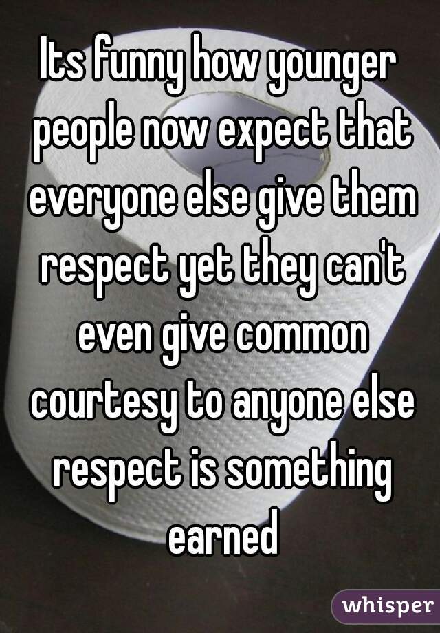 Its funny how younger people now expect that everyone else give them respect yet they can't even give common courtesy to anyone else respect is something earned