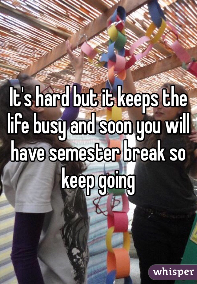 It's hard but it keeps the life busy and soon you will have semester break so keep going 