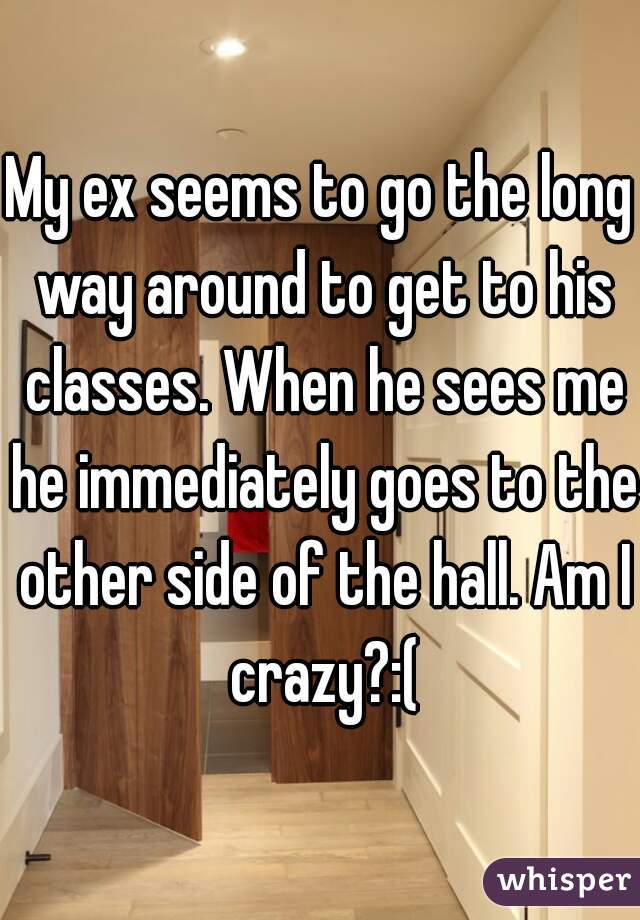 My ex seems to go the long way around to get to his classes. When he sees me he immediately goes to the other side of the hall. Am I crazy?:(