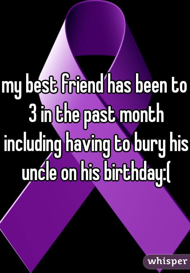 my best friend has been to 3 in the past month including having to bury his uncle on his birthday:(