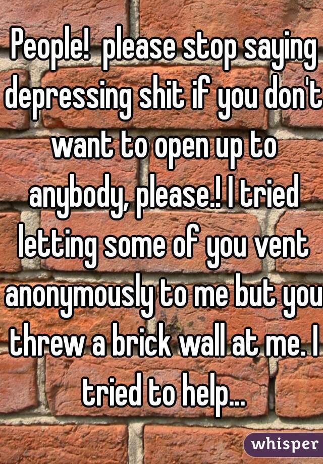  People!  please stop saying depressing shit if you don't want to open up to anybody, please.! I tried letting some of you vent anonymously to me but you threw a brick wall at me. I tried to help...