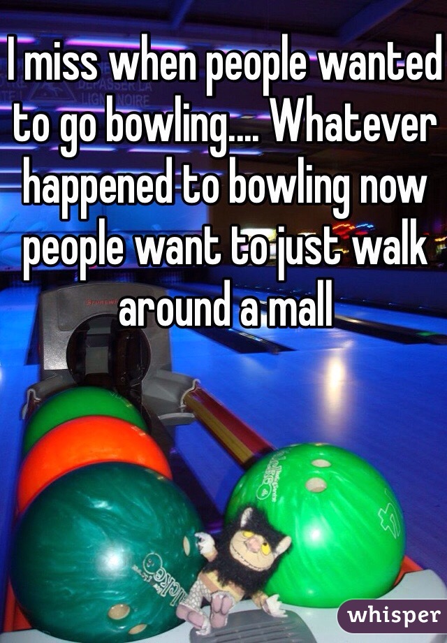 I miss when people wanted to go bowling.... Whatever happened to bowling now people want to just walk around a mall