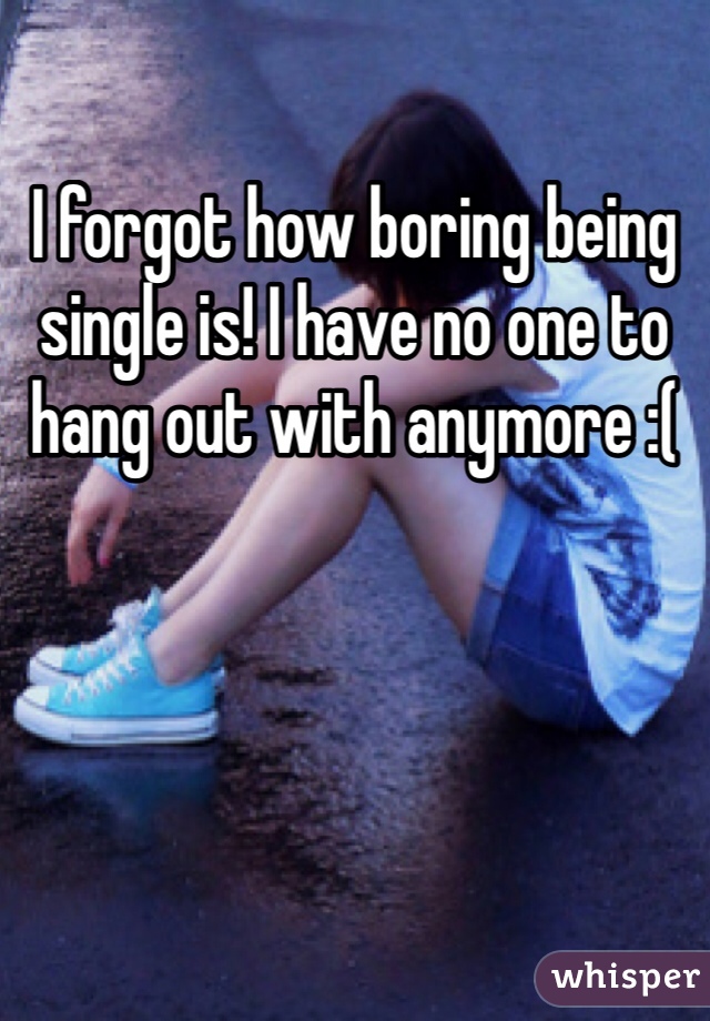 I forgot how boring being single is! I have no one to hang out with anymore :(