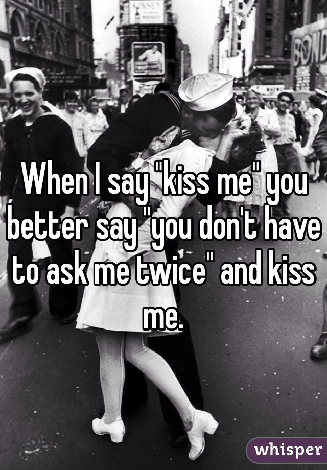 When I say "kiss me" you better say "you don't have to ask me twice" and kiss me. 