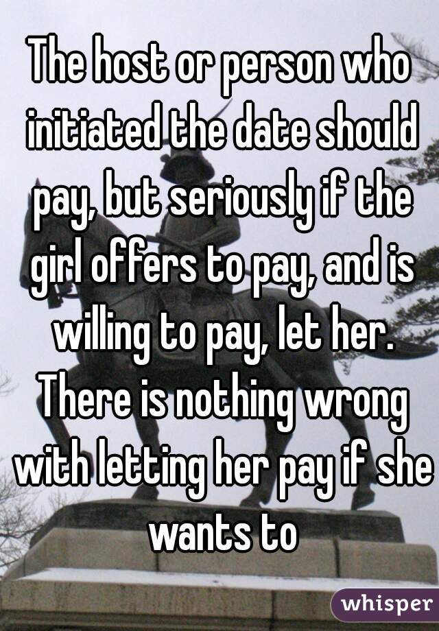 The host or person who initiated the date should pay, but seriously if the girl offers to pay, and is willing to pay, let her. There is nothing wrong with letting her pay if she wants to