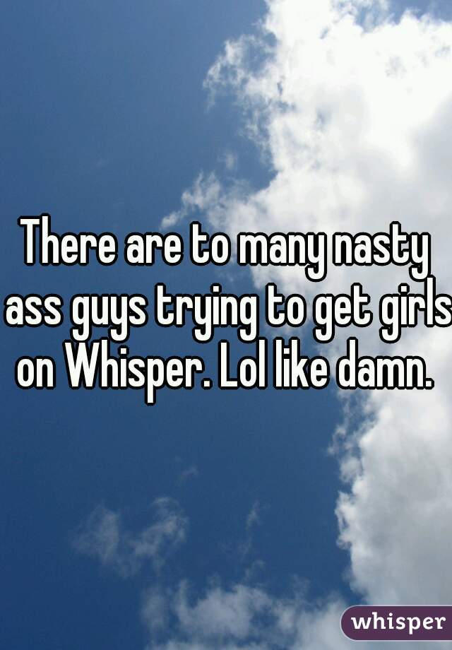 There are to many nasty ass guys trying to get girls on Whisper. Lol like damn. 