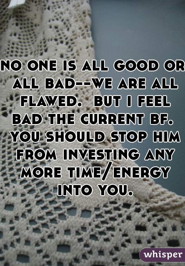 no one is all good or all bad--we are all flawed.  but i feel bad the current bf.  you should stop him from investing any more time/energy into you.