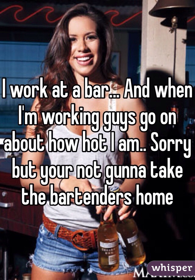 I work at a bar... And when I'm working guys go on about how hot I am.. Sorry but your not gunna take the bartenders home