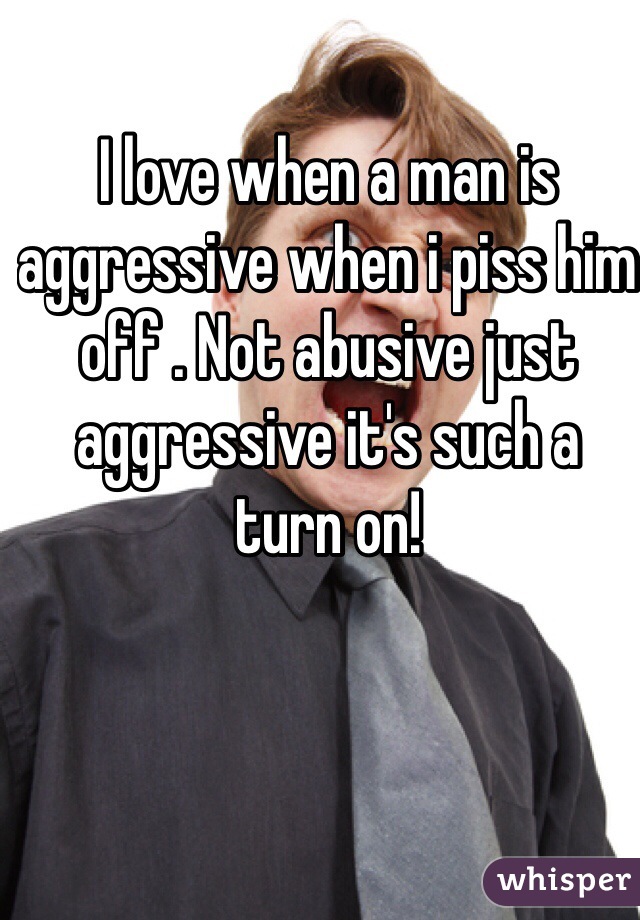 I love when a man is aggressive when i piss him off . Not abusive just aggressive it's such a turn on!