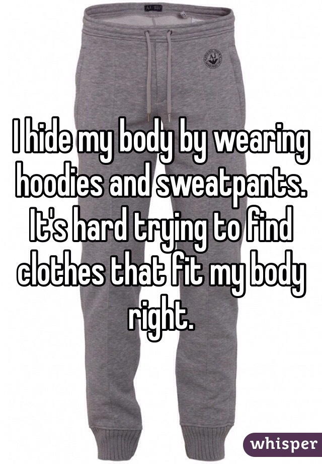 I hide my body by wearing hoodies and sweatpants. It's hard trying to find clothes that fit my body right. 