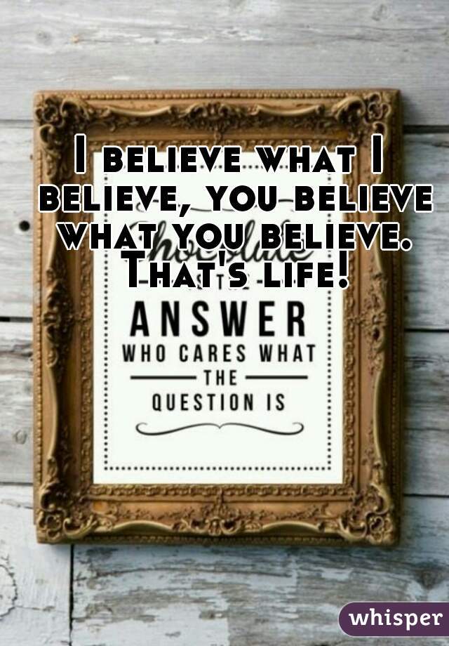 I believe what I believe, you believe what you believe. That's life!