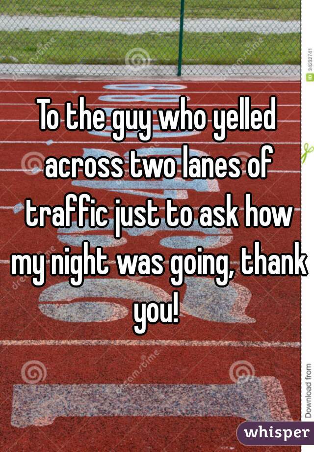 To the guy who yelled across two lanes of traffic just to ask how my night was going, thank you! 