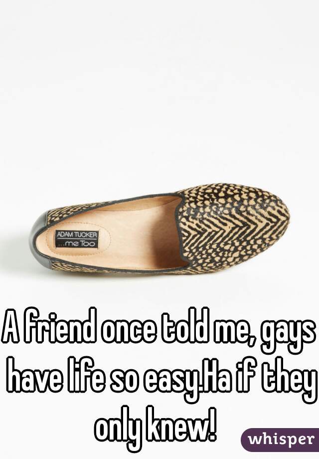 A friend once told me, gays have life so easy.Ha if they only knew!  