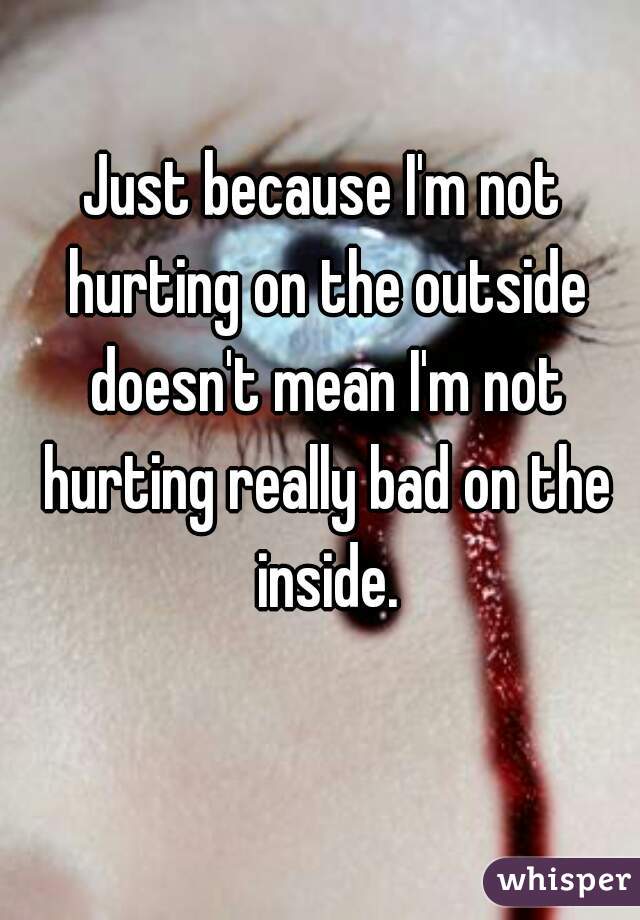 Just because I'm not hurting on the outside doesn't mean I'm not hurting really bad on the inside.