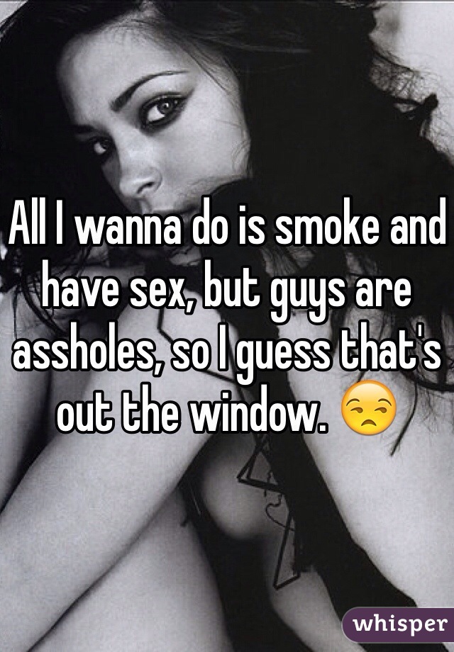 All I wanna do is smoke and have sex, but guys are assholes, so I guess that's out the window. 😒