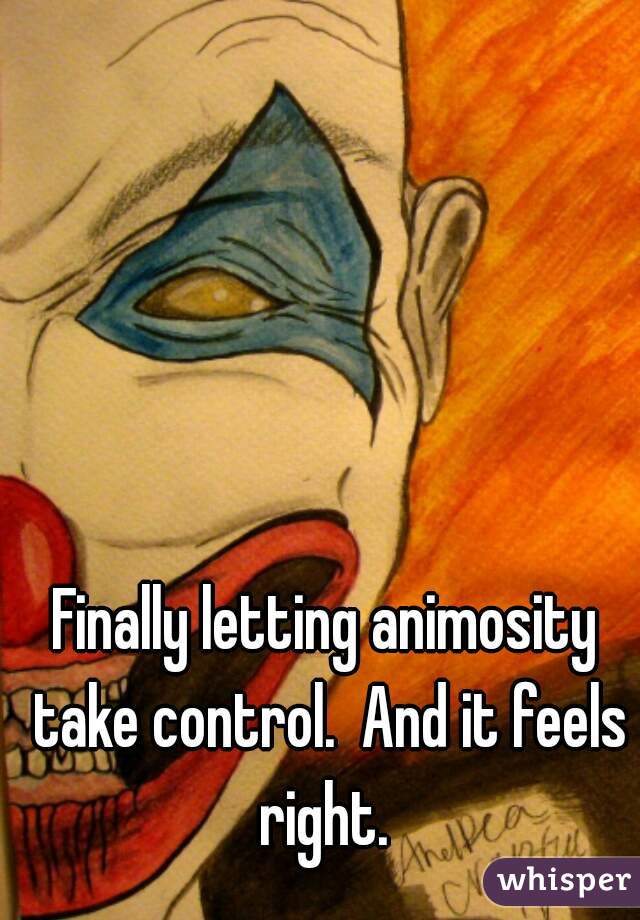 Finally letting animosity take control.  And it feels right. 