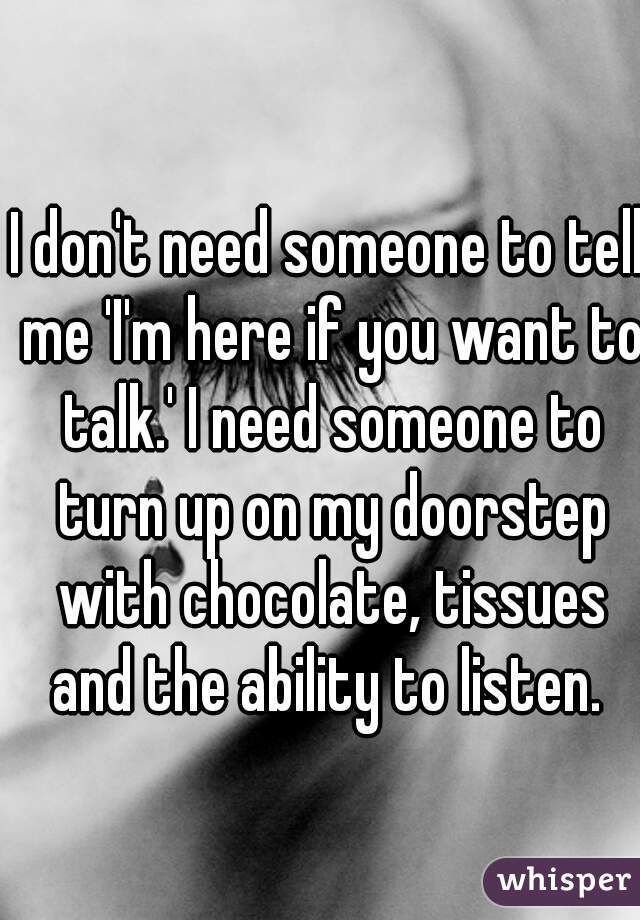 I don't need someone to tell me 'I'm here if you want to talk.' I need someone to turn up on my doorstep with chocolate, tissues and the ability to listen. 
