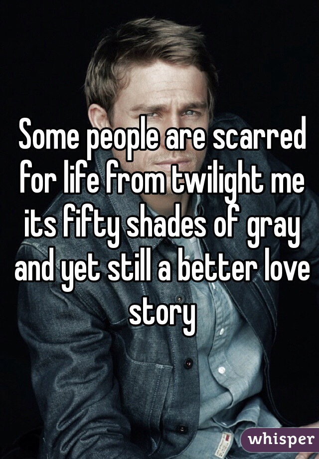 Some people are scarred for life from twilight me its fifty shades of gray and yet still a better love story