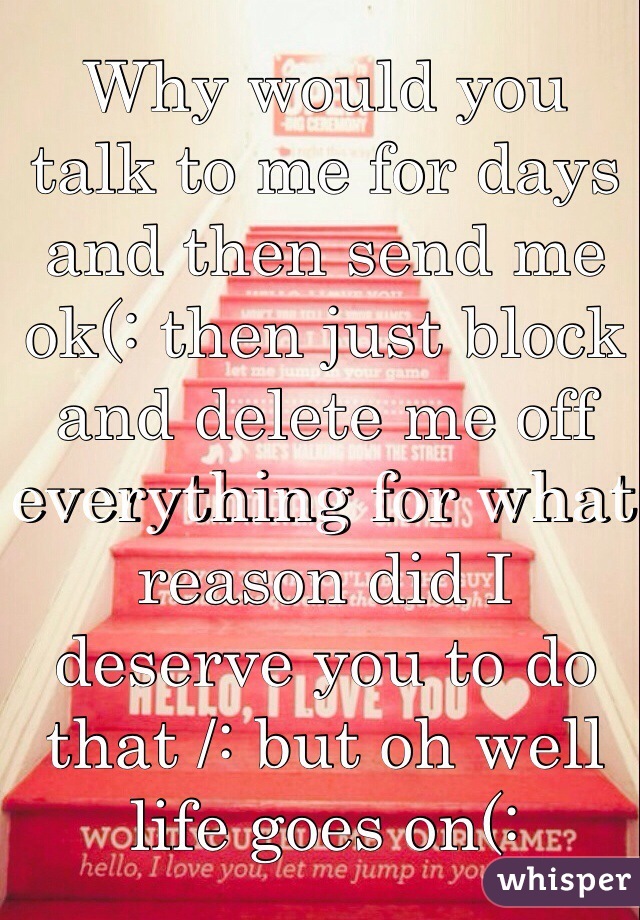 Why would you talk to me for days and then send me ok(: then just block and delete me off everything for what reason did I deserve you to do that /: but oh well life goes on(: