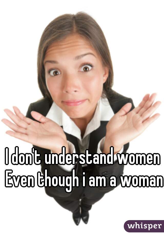 I don't understand women 
 Even though i am a woman 