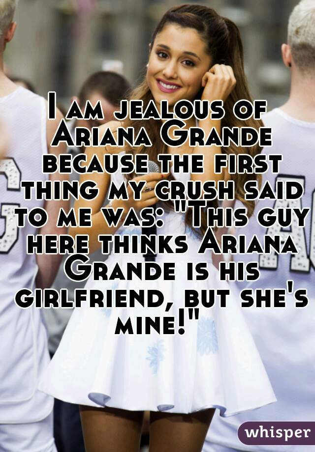 I am jealous of Ariana Grande because the first thing my crush said to me was: "This guy here thinks Ariana Grande is his girlfriend, but she's mine!" 