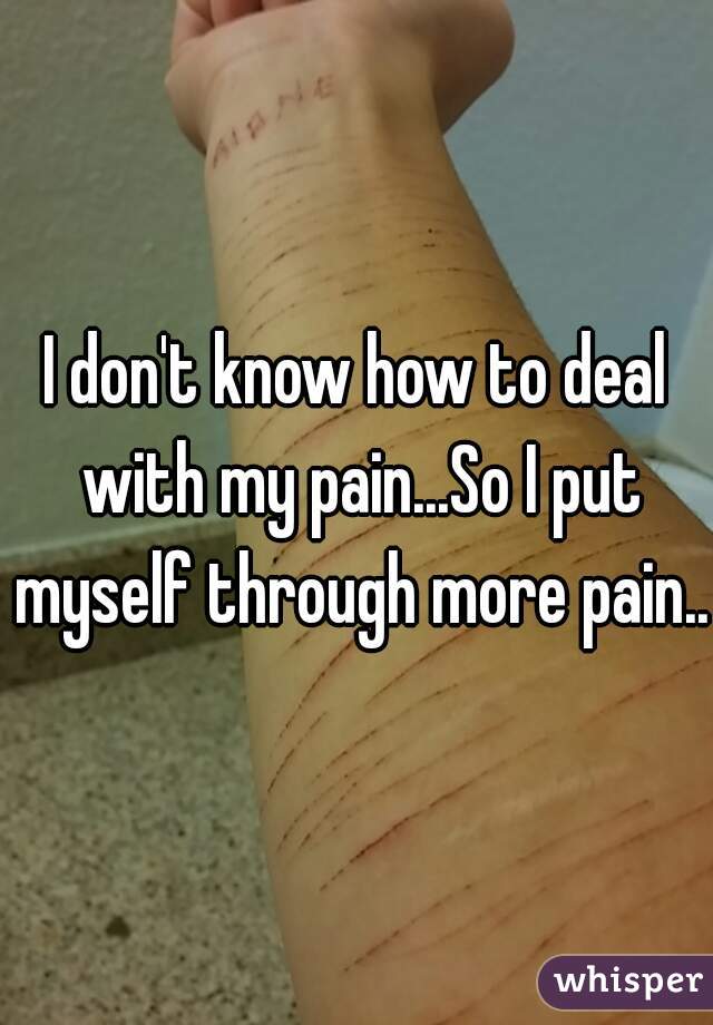I don't know how to deal with my pain...So I put myself through more pain..