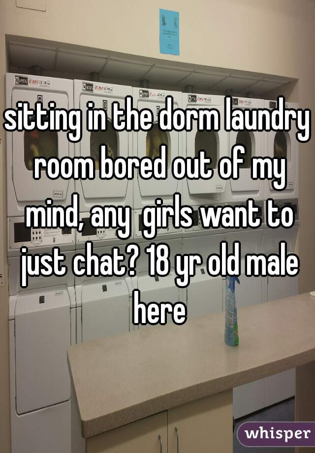 sitting in the dorm laundry room bored out of my mind, any  girls want to just chat? 18 yr old male here